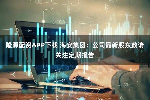 隆源配资APP下载 海安集团：公司最新股东数请关注定期报告