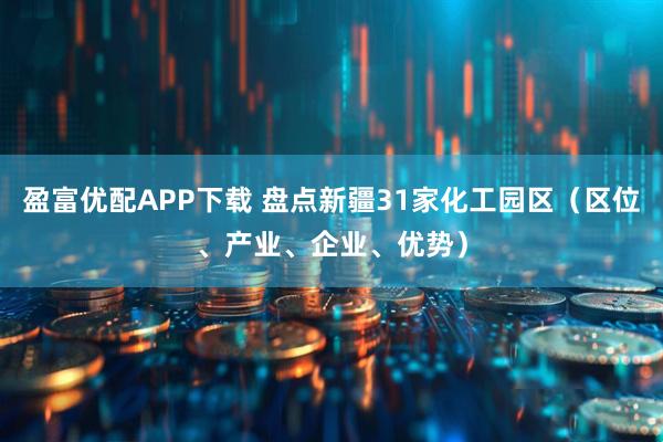盈富优配APP下载 盘点新疆31家化工园区（区位、产业、企业、优势）