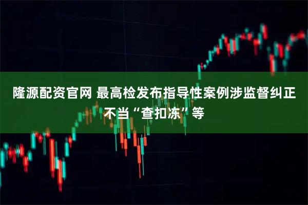 隆源配资官网 最高检发布指导性案例涉监督纠正不当“查扣冻”等