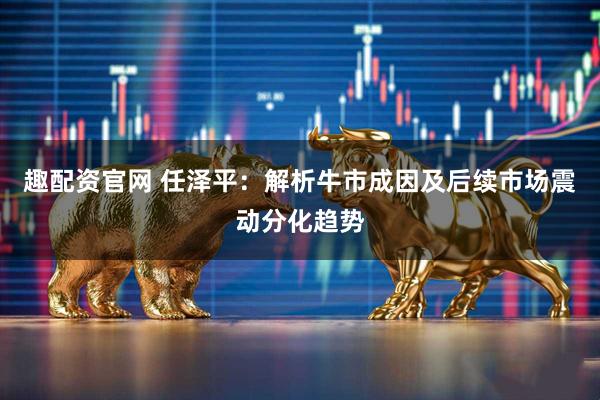 趣配资官网 任泽平：解析牛市成因及后续市场震动分化趋势