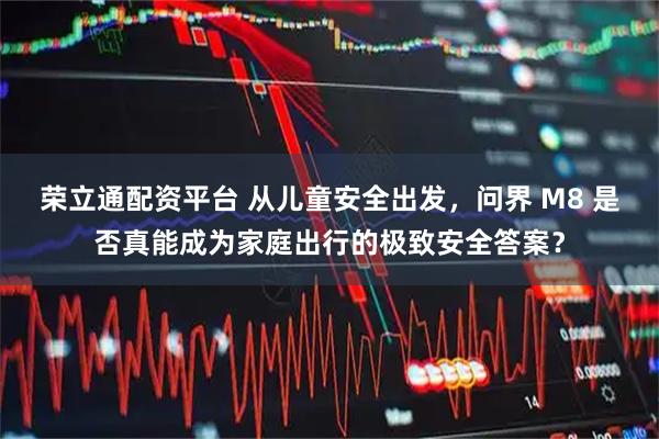 荣立通配资平台 从儿童安全出发，问界 M8 是否真能成为家庭出行的极致安全答案？