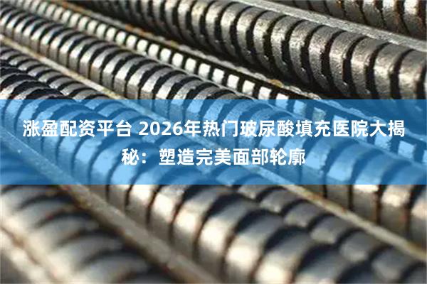 涨盈配资平台 2026年热门玻尿酸填充医院大揭秘：塑造完美面部轮廓
