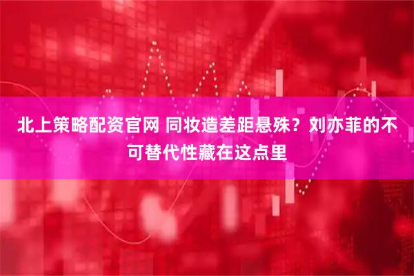 北上策略配资官网 同妆造差距悬殊？刘亦菲的不可替代性藏在这点里