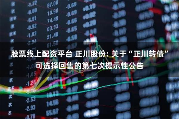 股票线上配资平台 正川股份: 关于“正川转债”可选择回售的第七次提示性公告