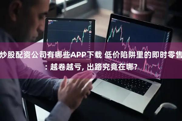 炒股配资公司有哪些APP下载 低价陷阱里的即时零售: 越卷越亏, 出路究竟在哪?