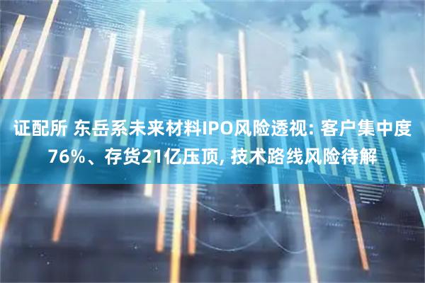 证配所 东岳系未来材料IPO风险透视: 客户集中度76%、存货21亿压顶, 技术路线风险待解