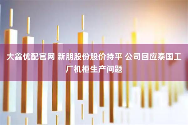 大鑫优配官网 新朋股份股价持平 公司回应泰国工厂机柜生产问题