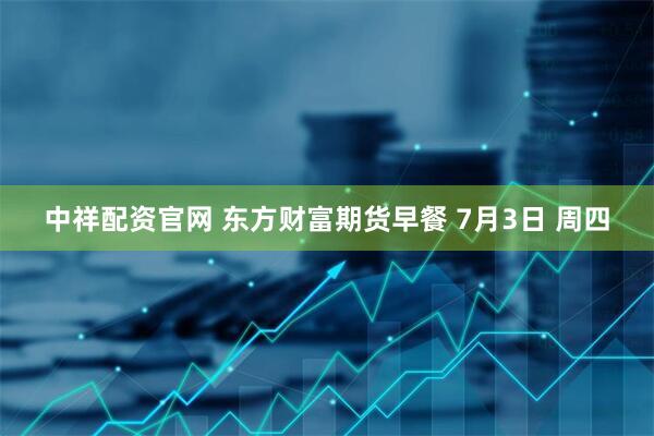 中祥配资官网 东方财富期货早餐 7月3日 周四