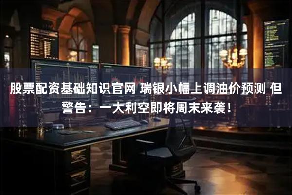 股票配资基础知识官网 瑞银小幅上调油价预测 但警告：一大利空即将周末来袭！