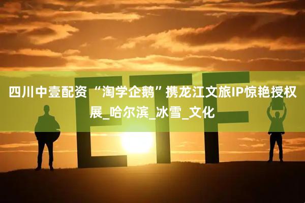 四川中壹配资 “淘学企鹅”携龙江文旅IP惊艳授权展_哈尔滨_冰雪_文化