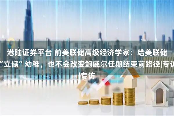 港陆证券平台 前美联储高级经济学家：给美联储“立储”幼稚，也不会改变鲍威尔任期结束前路径|专访