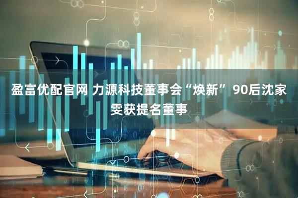 盈富优配官网 力源科技董事会“焕新” 90后沈家雯获提名董事
