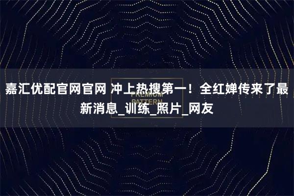 嘉汇优配官网官网 冲上热搜第一！全红婵传来了最新消息_训练_照片_网友