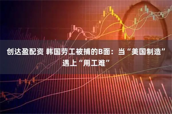 创达盈配资 韩国劳工被捕的B面：当“美国制造”遇上“用工难”