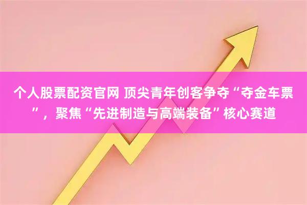 个人股票配资官网 顶尖青年创客争夺“夺金车票”，聚焦“先进制造与高端装备”核心赛道
