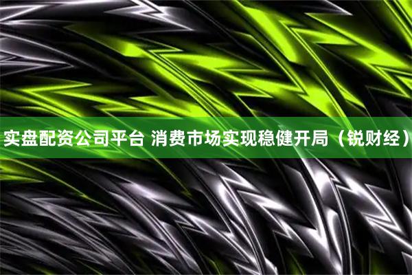 实盘配资公司平台 消费市场实现稳健开局（锐财经）