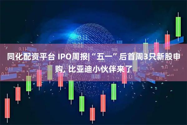 同化配资平台 IPO周报|“五一”后首周3只新股申购, 比亚迪小伙伴来了