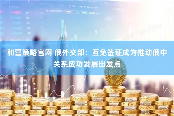 和营策略官网 俄外交部：互免签证成为推动俄中关系成功发展出发点